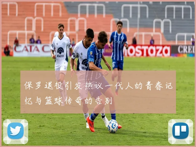 保罗退役引发热议一代人的青春记忆与篮球传奇的告别