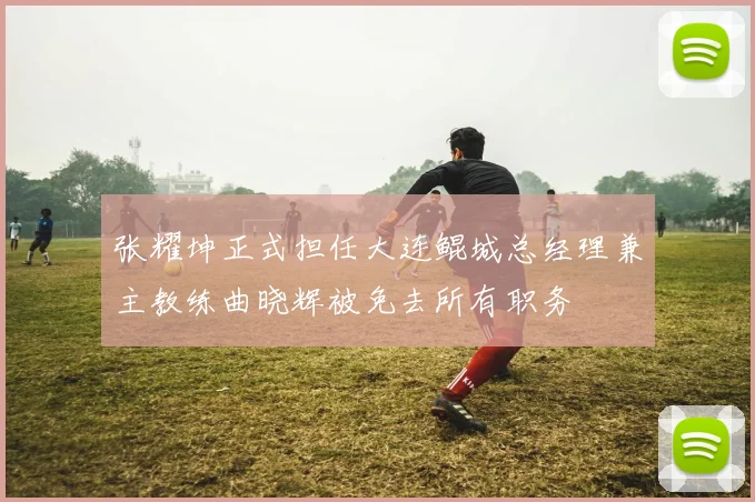 张耀坤正式担任大连鲲城总经理兼主教练曲晓辉被免去所有职务