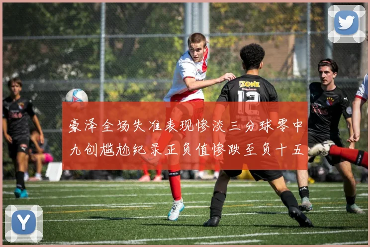 豪泽全场失准表现惨淡三分球零中九创尴尬纪录正负值惨跌至负十五