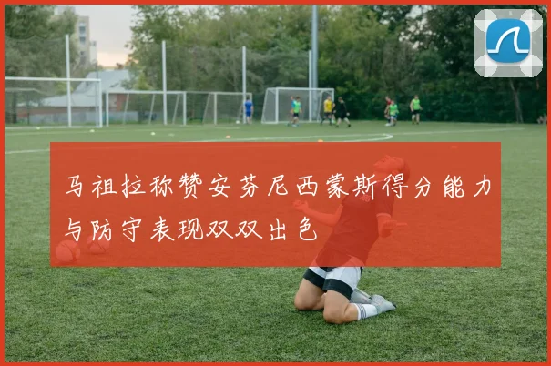马祖拉称赞安芬尼西蒙斯得分能力与防守表现双双出色