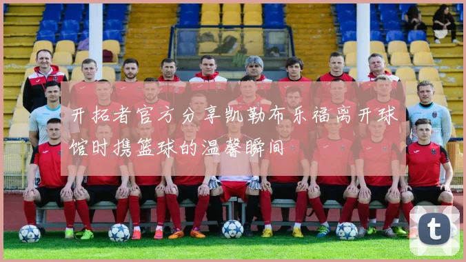 开拓者官方分享凯勒布乐福离开球馆时携篮球的温馨瞬间