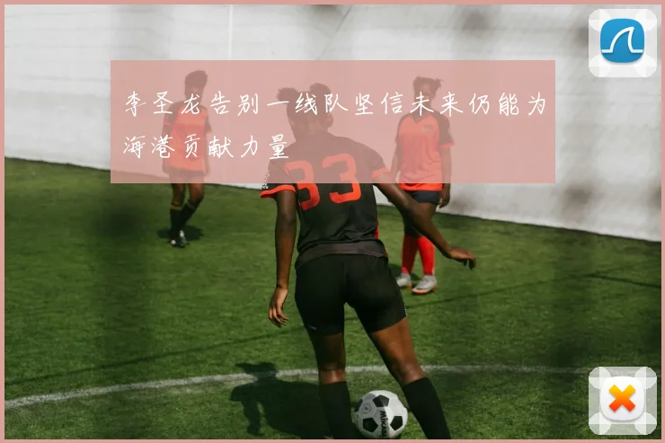 李圣龙告别一线队坚信未来仍能为海港贡献力量
