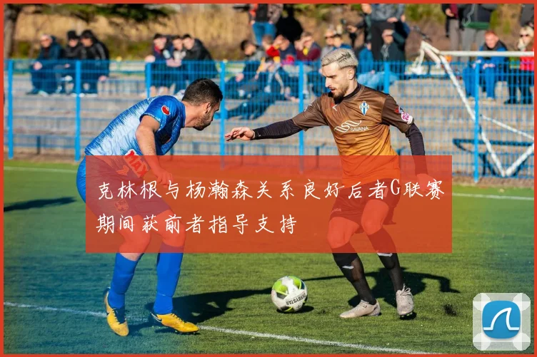 克林根与杨瀚森关系良好后者G联赛期间获前者指导支持