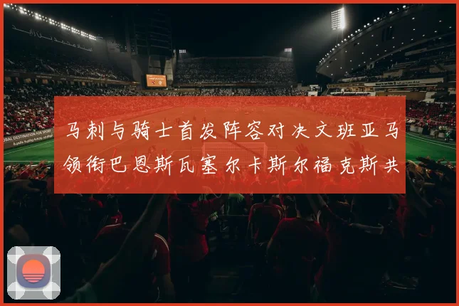 马刺与骑士首发阵容对决文班亚马领衔巴恩斯瓦塞尔卡斯尔福克斯共襄盛举