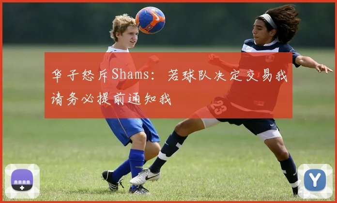 华子怒斥Shams：若球队决定交易我请务必提前通知我