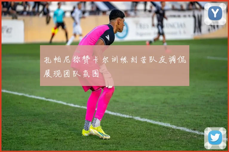 孔帕尼称赞卡尔训练刻苦队友调侃展现团队氛围