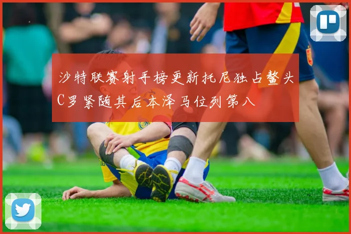 沙特联赛射手榜更新托尼独占鳌头C罗紧随其后本泽马位列第八