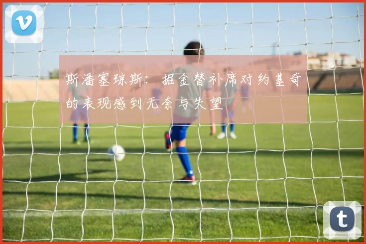 斯潘塞琼斯：掘金替补席对约基奇的表现感到无奈与失望