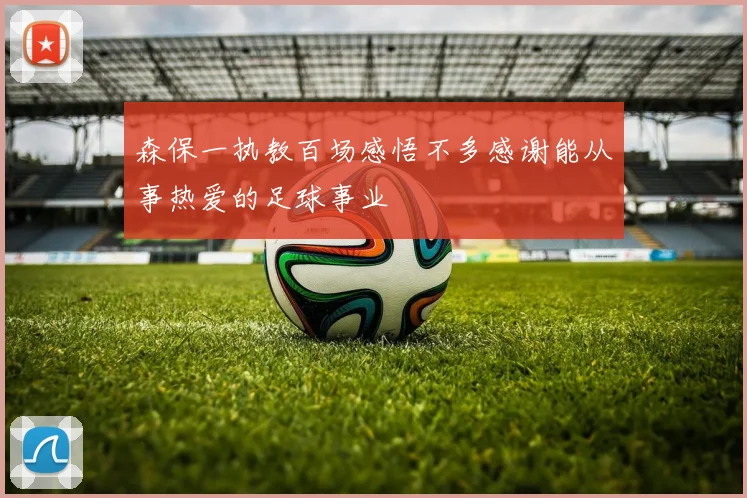 森保一执教百场感悟不多感谢能从事热爱的足球事业