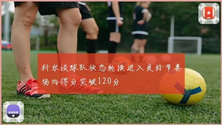 科尔谈球队状态轮换进入良好节奏场均得分突破120分