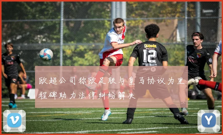 欧超公司称欧足联与皇马协议为里程碑助力法律纠纷解决