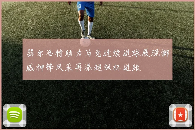 瑟尔洛特助力马竞连续进球展现挪威神锋风采再添超级杯进账