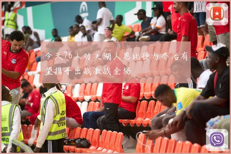 今天76人对决湖人恩比德与乔治有望携手出战激战全场
