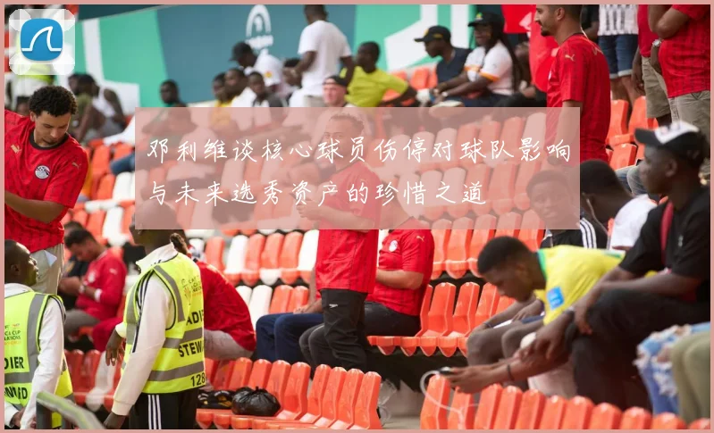 邓利维谈核心球员伤停对球队影响与未来选秀资产的珍惜之道