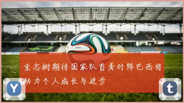 金志树期待国家队首秀对阵巴西将助力个人成长与进步