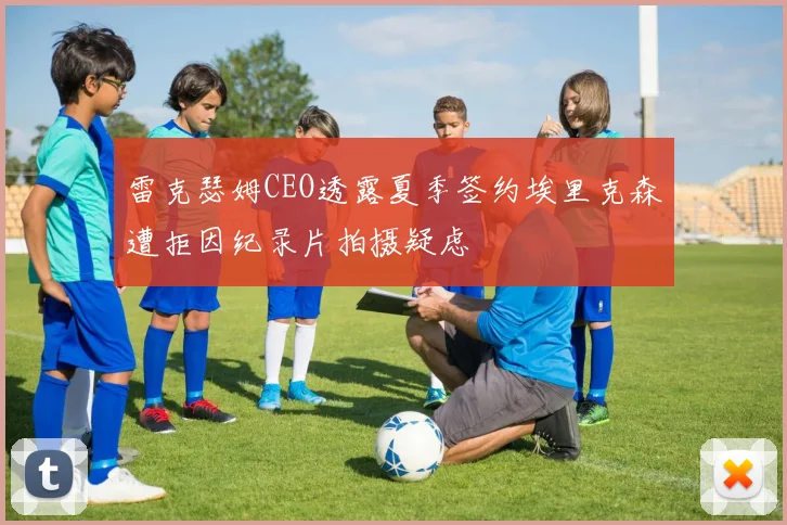 雷克瑟姆CEO透露夏季签约埃里克森遭拒因纪录片拍摄疑虑