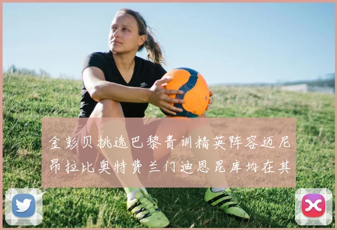 金彭贝挑选巴黎青训精英阵容迈尼昂拉比奥特费兰门迪恩昆库均在其中