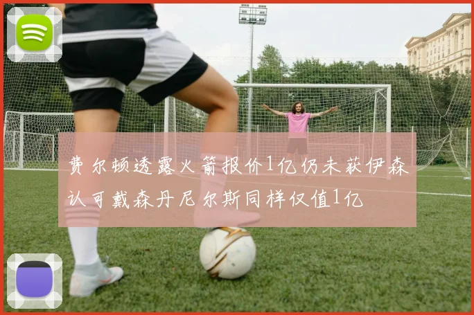 费尔顿透露火箭报价1亿仍未获伊森认可戴森丹尼尔斯同样仅值1亿