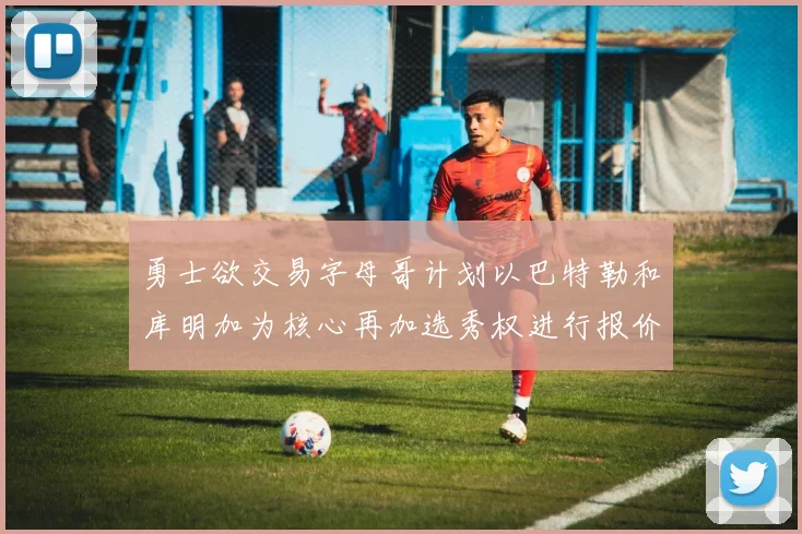 勇士欲交易字母哥计划以巴特勒和库明加为核心再加选秀权进行报价