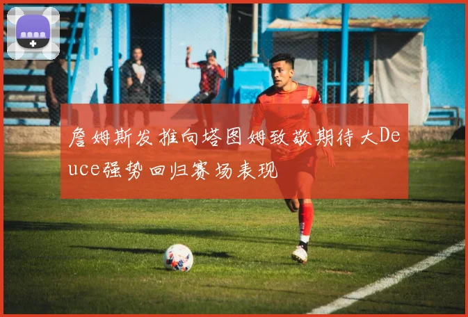 詹姆斯发推向塔图姆致敬期待大Deuce强势回归赛场表现