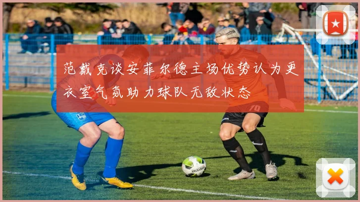 范戴克谈安菲尔德主场优势认为更衣室气氛助力球队无敌状态