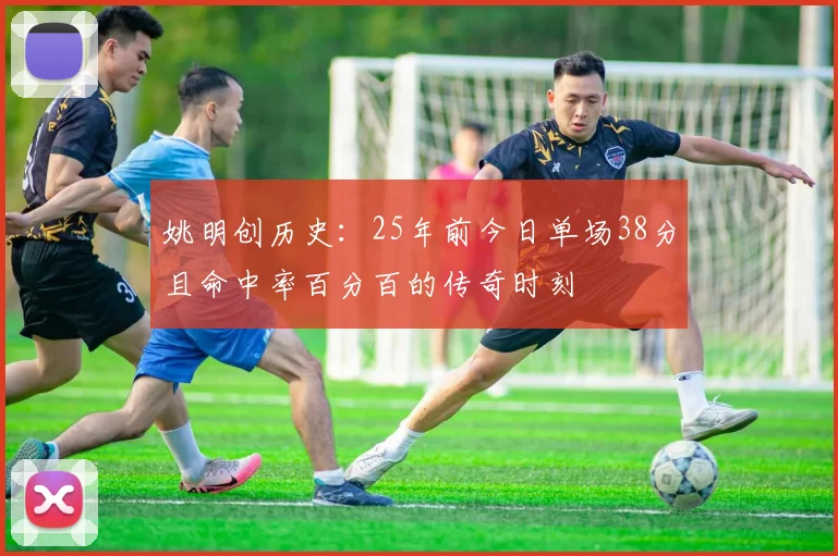 姚明创历史：25年前今日单场38分且命中率百分百的传奇时刻