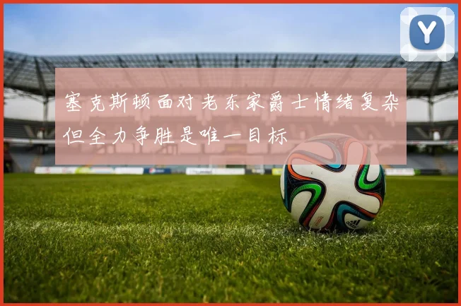 塞克斯顿面对老东家爵士情绪复杂但全力争胜是唯一目标