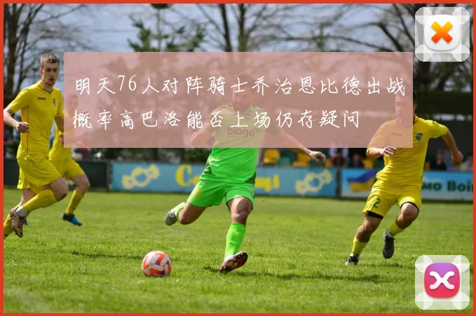 明天76人对阵骑士乔治恩比德出战概率高巴洛能否上场仍存疑问