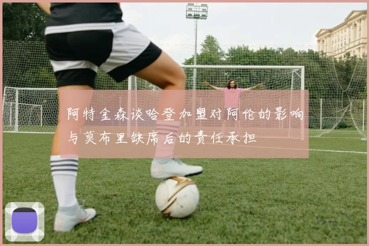 阿特金森谈哈登加盟对阿伦的影响与莫布里缺席后的责任承担