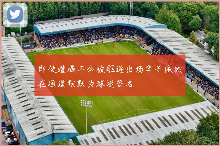 即使遭遇不公被驱逐出场华子依然在通道默默为球迷签名