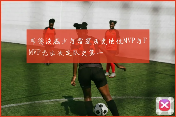 韦德谈威少与雷霆历史地位MVP与FMVP无法决定队史第一