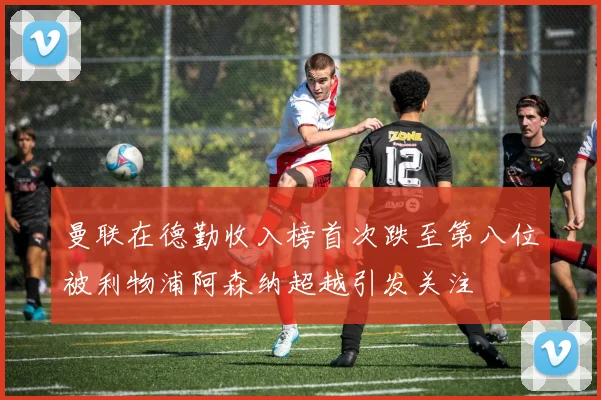 曼联在德勤收入榜首次跌至第八位被利物浦阿森纳超越引发关注